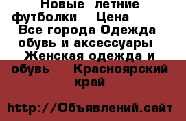 Новые, летние футболки  › Цена ­ 500 - Все города Одежда, обувь и аксессуары » Женская одежда и обувь   . Красноярский край